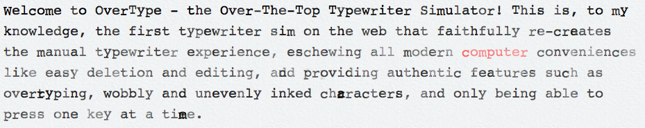 Welcome to OverType, the Over-The-Top Typewriter Simulator! This is, to my knowledge, the first typewriter sim on the web that faithfully re-creates the manual typewriter experience, eschewing all modern computer conveniences like easy deletion and editing, and providing authentic features such as overtyping, wobbly and unevenly-inked characters, and only being allowed to press one key at a time.
